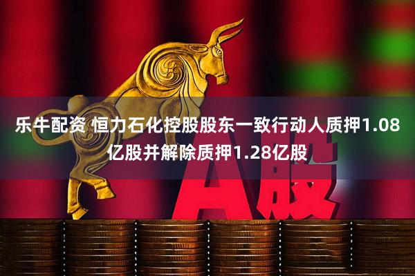 乐牛配资 恒力石化控股股东一致行动人质押1.08亿股并解除质押1.28亿股
