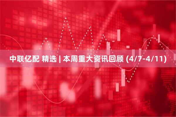 中联亿配 精选 | 本周重大资讯回顾 (4/7-4/11)
