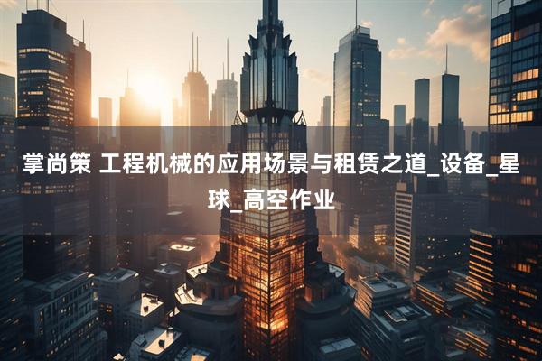 掌尚策 工程机械的应用场景与租赁之道_设备_星球_高空作业