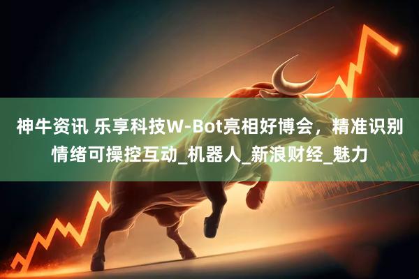 神牛资讯 乐享科技W-Bot亮相好博会，精准识别情绪可操控互动_机器人_新浪财经_魅力
