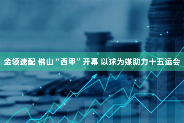 金领速配 佛山“西甲”开幕 以球为媒助力十五运会