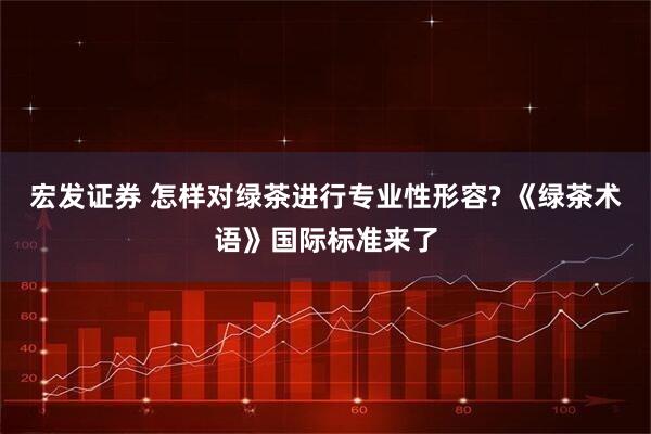 宏发证券 怎样对绿茶进行专业性形容? 《绿茶术语》国际标准来了