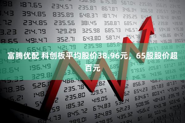 富腾优配 科创板平均股价38.96元，65股股价超百元