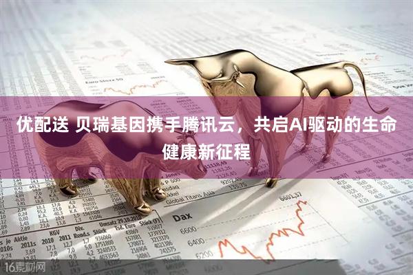 优配送 贝瑞基因携手腾讯云，共启AI驱动的生命健康新征程
