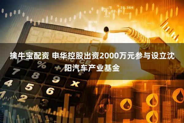 擒牛宝配资 申华控股出资2000万元参与设立沈阳汽车产业基金