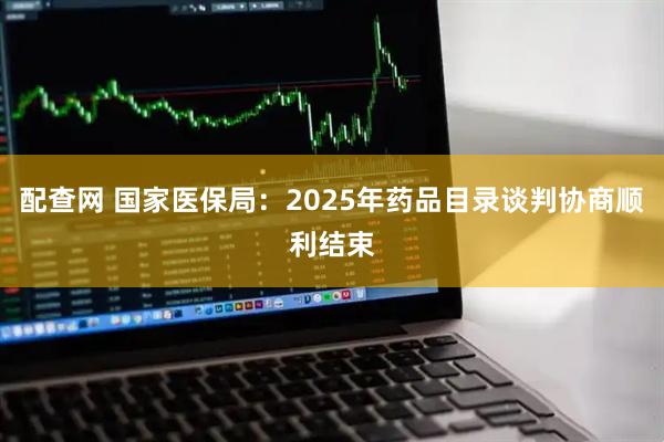 配查网 国家医保局：2025年药品目录谈判协商顺利结束