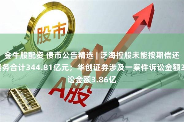 金牛股配资 债市公告精选 | 泛海控股未能按期偿还有息债务合计344.81亿元；华创证券涉及一案件诉讼金额3.86亿